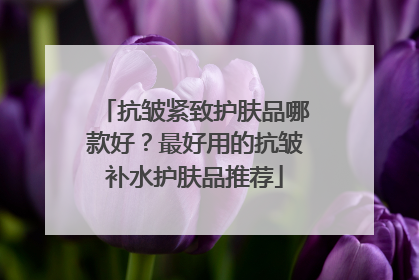 抗皱紧致护肤品哪款好？最好用的抗皱补水护肤品推荐
