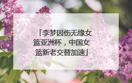 李梦因伤无缘女篮亚洲杯，中国女篮新老交替加速