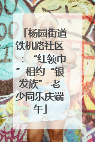 杨园街道铁机路社区：“红领巾”相约“银发族” 老少同乐庆端午