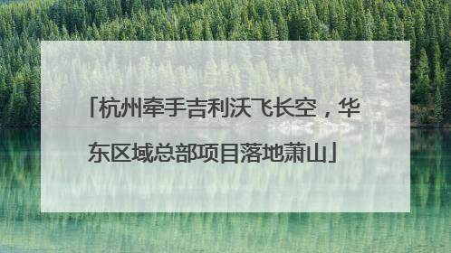 杭州牵手吉利沃飞长空，华东区域总部项目落地萧山