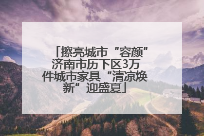 擦亮城市“容颜” 济南市历下区3万件城市家具“清凉焕新”迎盛夏