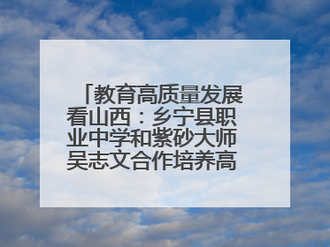 教育高质量发展看山西：乡宁县职业中学和紫砂大师吴志文合作培养高素质技能人才