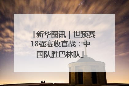 新华图讯｜世预赛18强赛收官战：中国队胜巴林队