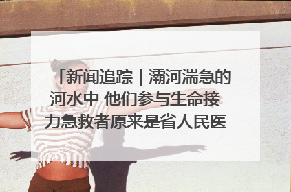 新闻追踪｜灞河湍急的河水中 他们参与生命接力急救者原来是省人民医院00后男护士