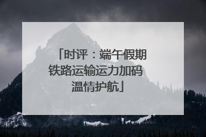 时评：端午假期铁路运输运力加码 温情护航