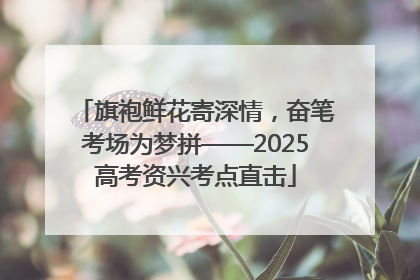 旗袍鲜花寄深情，奋笔考场为梦拼——2025高考资兴考点直击