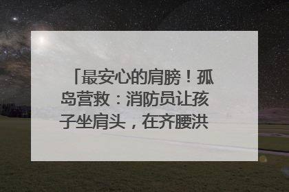 最安心的肩膀！孤岛营救：消防员让孩子坐肩头，在齐腰洪水里稳如泰山