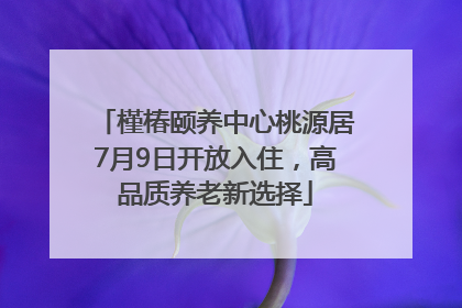 槿椿颐养中心桃源居7月9日开放入住，高品质养老新选择