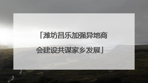 潍坊昌乐加强异地商会建设共谋家乡发展