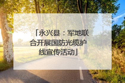 永兴县：军地联合开展国防光缆护线宣传活动