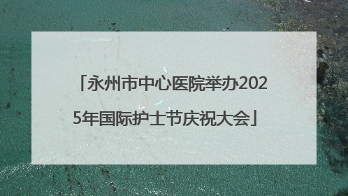 永州市中心医院举办2025年国际护士节庆祝大会