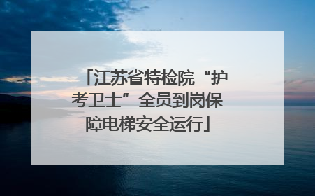 江苏省特检院“护考卫士”全员到岗保障电梯安全运行