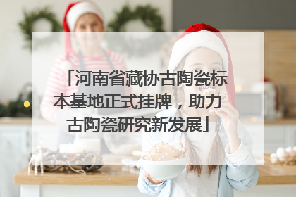 河南省藏协古陶瓷标本基地正式挂牌，助力古陶瓷研究新发展