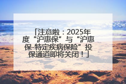 注意啦：2025年度“沪惠保”与“沪惠保-特定疾病保险”投保通道即将关闭！