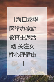 海口龙华区举办家庭教育主题活动 关注女性心理健康