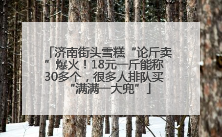 济南街头雪糕“论斤卖”爆火！18元一斤能称30多个，很多人排队买“满满一大兜”