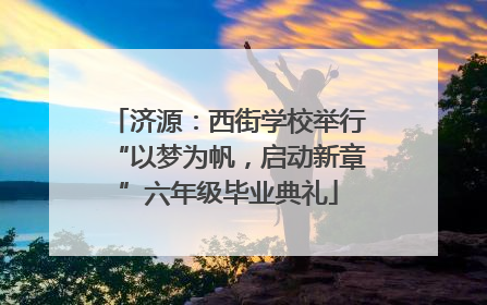 济源：西街学校举行“以梦为帆，启动新章”六年级毕业典礼