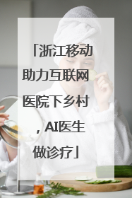 浙江移动助力互联网医院下乡村，AI医生做诊疗