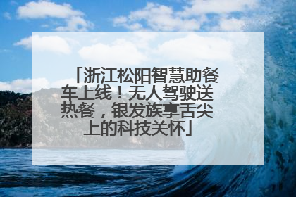 浙江松阳智慧助餐车上线！无人驾驶送热餐，银发族享舌尖上的科技关怀