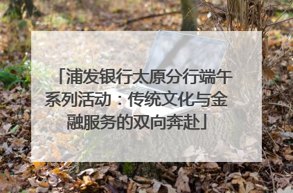 浦发银行太原分行端午系列活动：传统文化与金融服务的双向奔赴