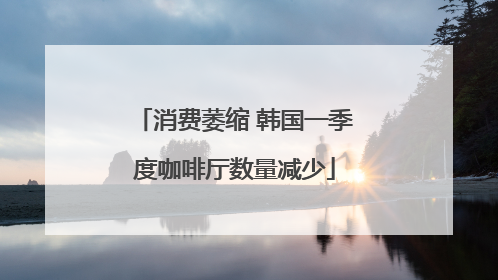 消费萎缩 韩国一季度咖啡厅数量减少