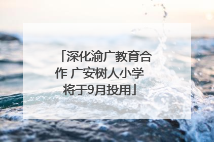 深化渝广教育合作 广安树人小学将于9月投用