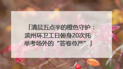 清晨五点半的橙色守护：滨州环卫工日俯身20次托举考场外的“答卷尊严”