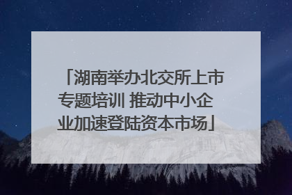 湖南举办北交所上市专题培训 推动中小企业加速登陆资本市场