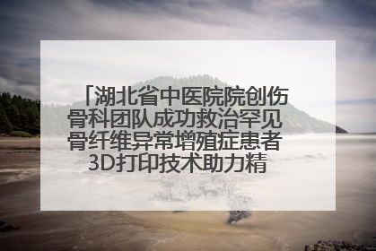 湖北省中医院院创伤骨科团队成功救治罕见骨纤维异常增殖症患者 3D打印技术助力精准矫形手术