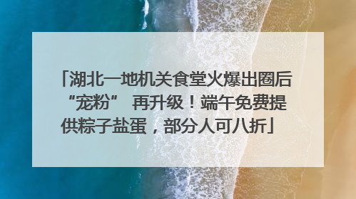 湖北一地机关食堂火爆出圈后“宠粉” 再升级！端午免费提供粽子盐蛋，部分人可八折