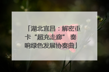 湖北宜昌：解密重卡“超充走廊” 奏响绿色发展协奏曲
