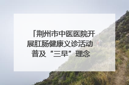 荆州市中医医院开展肛肠健康义诊活动 普及“三早”理念 传递健康生活