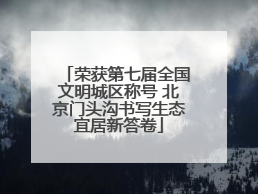 荣获第七届全国文明城区称号 北京门头沟书写生态宜居新答卷