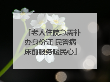 老人住院急需补办身份证 民警病床前服务暖民心