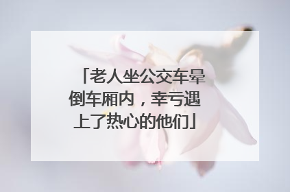 老人坐公交车晕倒车厢内，幸亏遇上了热心的他们