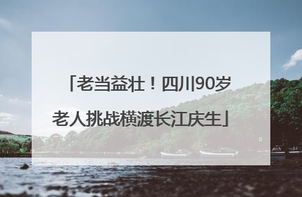 老当益壮！四川90岁老人挑战横渡长江庆生