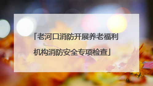 老河口消防开展养老福利机构消防安全专项检查