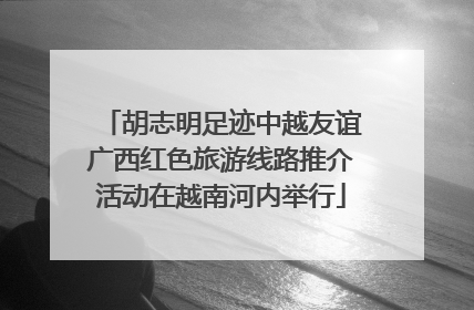 胡志明足迹中越友谊广西红色旅游线路推介活动在越南河内举行