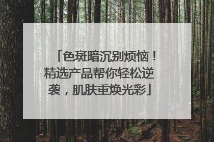 色斑暗沉别烦恼！精选产品帮你轻松逆袭，肌肤重焕光彩