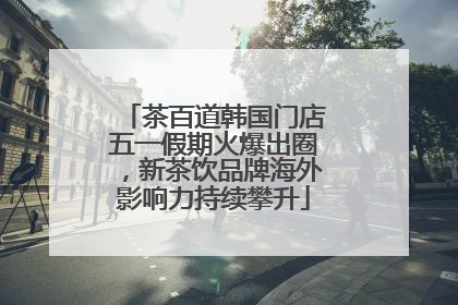 茶百道韩国门店五一假期火爆出圈，新茶饮品牌海外影响力持续攀升