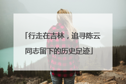 行走在吉林，追寻陈云同志留下的历史足迹