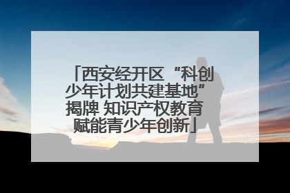 西安经开区“科创少年计划共建基地”揭牌 知识产权教育赋能青少年创新