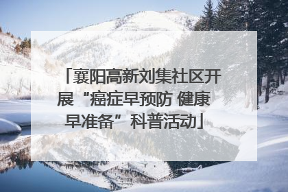 襄阳高新刘集社区开展“癌症早预防 健康早准备”科普活动