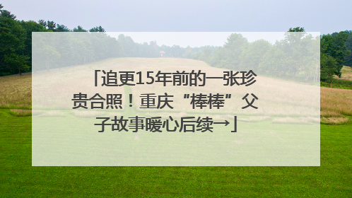 追更15年前的一张珍贵合照！重庆“棒棒”父子故事暖心后续→