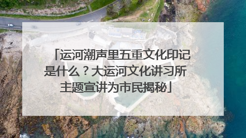 运河潮声里五重文化印记是什么？大运河文化讲习所主题宣讲为市民揭秘