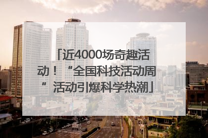近4000场奇趣活动！“全国科技活动周”活动引爆科学热潮