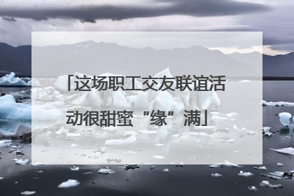 这场职工交友联谊活动很甜蜜“缘”满