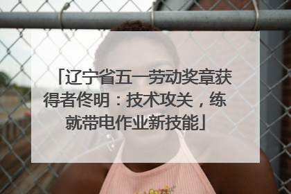 辽宁省五一劳动奖章获得者佟明：技术攻关，练就带电作业新技能