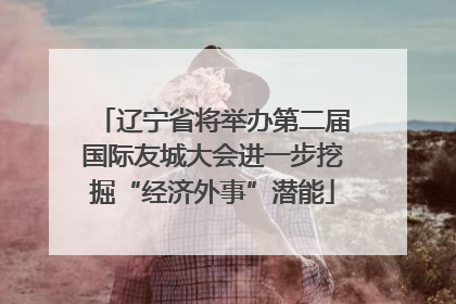 辽宁省将举办第二届国际友城大会进一步挖掘“经济外事”潜能