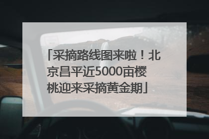 采摘路线图来啦！北京昌平近5000亩樱桃迎来采摘黄金期